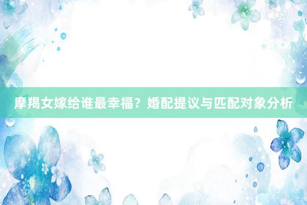 摩羯女嫁给谁最幸福？婚配提议与匹配对象分析