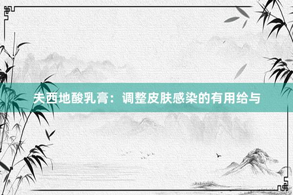 夫西地酸乳膏：调整皮肤感染的有用给与